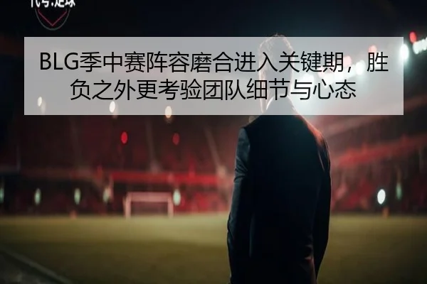 BLG季中赛阵容磨合进入关键期，胜负之外更考验团队细节与心态